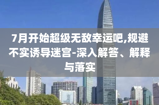 7月開始超級(jí)無敵幸運(yùn)吧,規(guī)避不實(shí)誘導(dǎo)迷宮-深入解答、解釋與落實(shí)