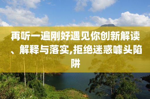 再聽一遍剛好遇見你創(chuàng)新解讀、解釋與落實,拒絕迷惑噱頭陷阱