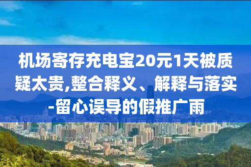 機(jī)場寄存充電寶20元1天被質(zhì)疑太貴,整合釋義、解釋與落實-留心誤導(dǎo)的假推廣雨