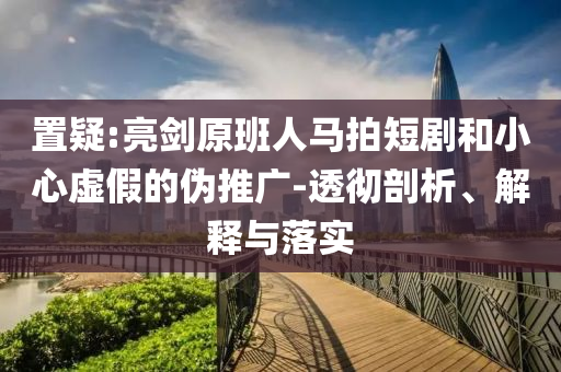 置疑:亮劍原班人馬拍短劇和小心虛假的偽推廣-透徹剖析、解釋與落實