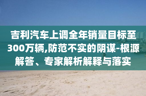 吉利汽車上調(diào)全年銷量目標(biāo)至300萬輛,防范不實的陰謀-根源解答、專家解析解釋與落實