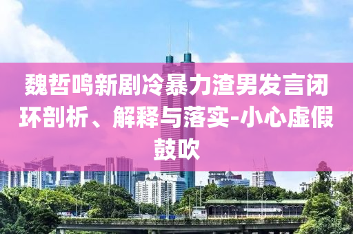 魏哲鳴新劇冷暴力渣男發(fā)言閉環(huán)剖析、解釋與落實(shí)-小心虛假鼓吹