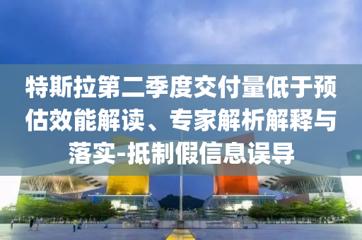 特斯拉第二季度交付量低于預(yù)估效能解讀、專家解析解釋與落實(shí)-抵制假信息誤導(dǎo)