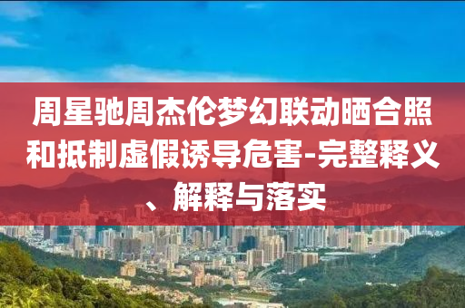 周星馳周杰倫夢(mèng)幻聯(lián)動(dòng)曬合照和抵制虛假誘導(dǎo)危害-完整釋義、解釋與落實(shí)