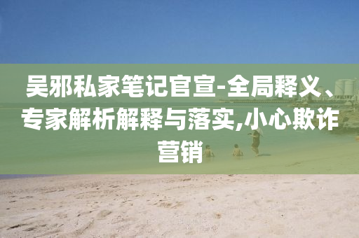 吳邪私家筆記官宣-全局釋義、專家解析解釋與落實(shí),小心欺詐營銷