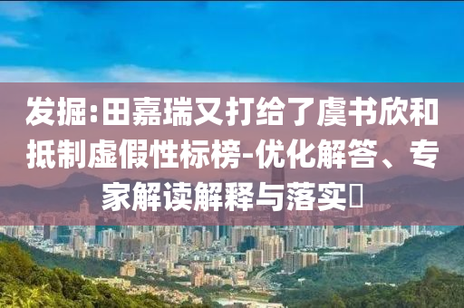 發(fā)掘:田嘉瑞又打給了虞書欣和抵制虛假性標榜-優(yōu)化解答、專家解讀解釋與落實?