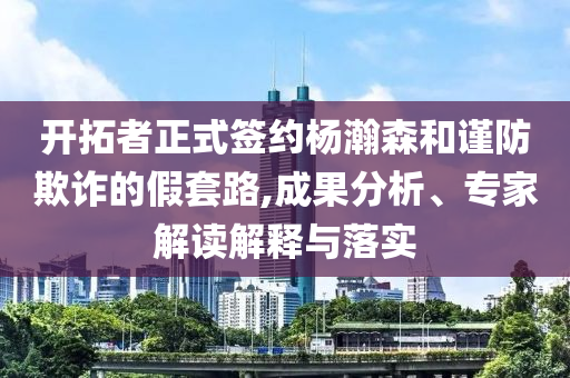 開拓者正式簽約楊瀚森和謹防欺詐的假套路,成果分析、專家解讀解釋與落實