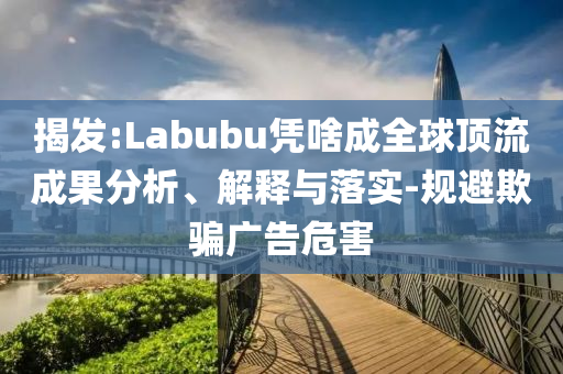 揭發(fā):Labubu憑啥成全球頂流成果分析、解釋與落實(shí)-規(guī)避欺騙廣告危害