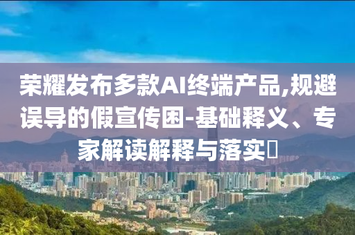 榮耀發(fā)布多款A(yù)I終端產(chǎn)品,規(guī)避誤導(dǎo)的假宣傳困-基礎(chǔ)釋義、專家解讀解釋與落實(shí)?