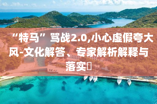 “特馬”罵戰(zhàn)2.0,小心虛假夸大風(fēng)-文化解答、專(zhuān)家解析解釋與落實(shí)?