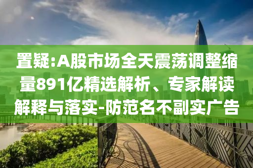 置疑:A股市場(chǎng)全天震蕩調(diào)整縮量891億精選解析、專(zhuān)家解讀解釋與落實(shí)-防范名不副實(shí)廣告