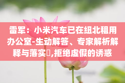 雷軍：小米汽車(chē)已在紐北租用辦公室-生動(dòng)解答、專(zhuān)家解析解釋與落實(shí)?,拒絕虛假的誘惑