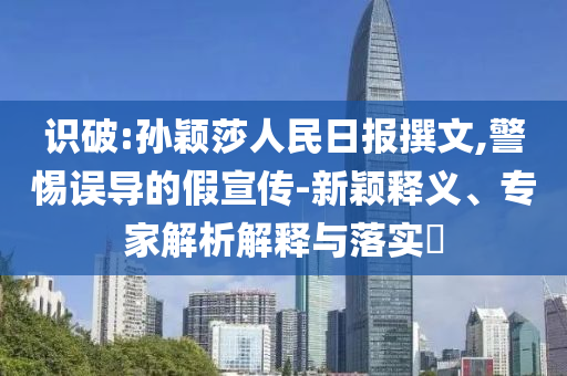 識破:孫穎莎人民日報撰文,警惕誤導的假宣傳-新穎釋義、專家解析解釋與落實?