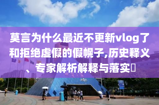 莫言為什么最近不更新vlog了和拒絕虛假的假幌子,歷史釋義、專(zhuān)家解析解釋與落實(shí)?