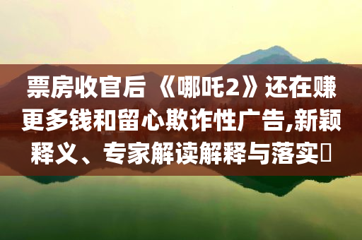 票房收官后 《哪吒2》還在賺更多錢(qián)和留心欺詐性廣告,新穎釋義、專(zhuān)家解讀解釋與落實(shí)?