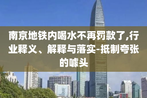 南京地鐵內(nèi)喝水不再罰款了,行業(yè)釋義、解釋與落實(shí)-抵制夸張的噱頭
