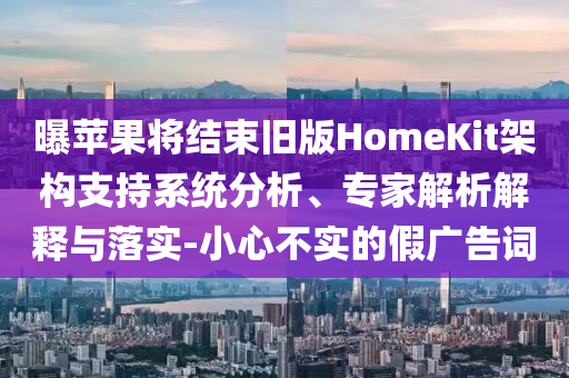 曝蘋(píng)果將結(jié)束舊版HomeKit架構(gòu)支持系統(tǒng)分析、專(zhuān)家解析解釋與落實(shí)-小心不實(shí)的假?gòu)V告詞