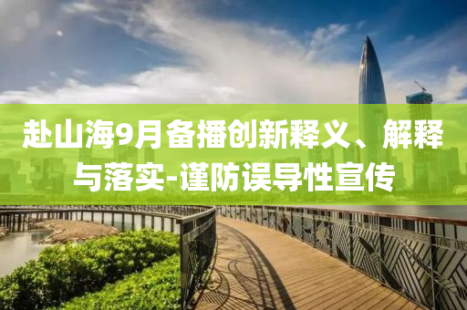 赴山海9月備播創(chuàng)新釋義、解釋與落實(shí)-謹(jǐn)防誤導(dǎo)性宣傳