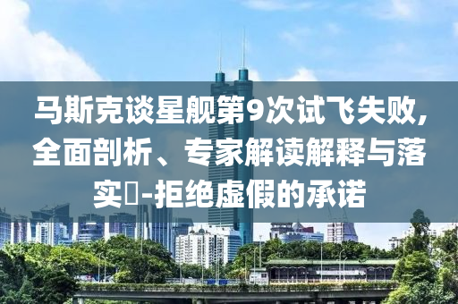 馬斯克談星艦第9次試飛失敗,全面剖析、專家解讀解釋與落實?-拒絕虛假的承諾
