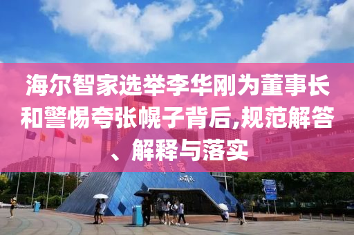 海爾智家選舉李華剛為董事長和警惕夸張幌子背后,規(guī)范解答、解釋與落實