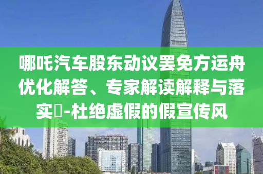 哪吒汽車股東動議罷免方運舟優(yōu)化解答、專家解讀解釋與落實?-杜絕虛假的假宣傳風