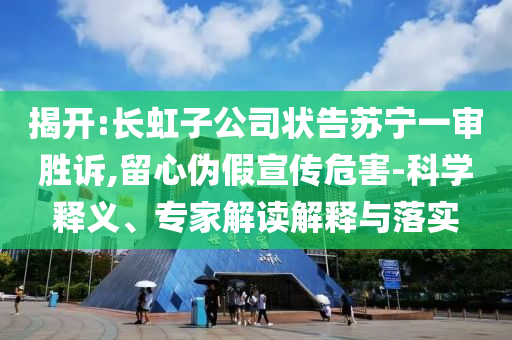 揭開:長虹子公司狀告蘇寧一審勝訴,留心偽假宣傳危害-科學釋義、專家解讀解釋與落實
