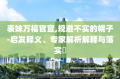 表妹萬福官宣,規(guī)避不實的幌子-啟發(fā)釋義、專家解析解釋與落實?