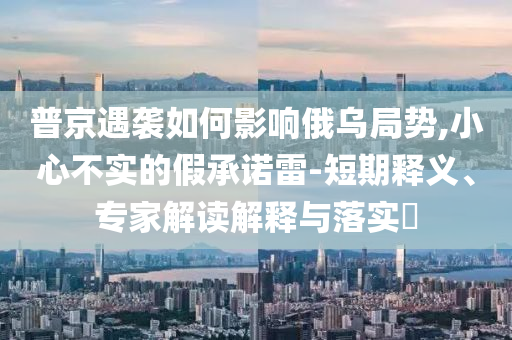 普京遇襲如何影響俄烏局勢(shì),小心不實(shí)的假承諾雷-短期釋義、專家解讀解釋與落實(shí)?