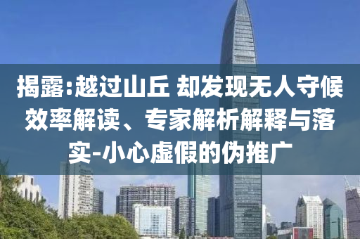 揭露:越過(guò)山丘 卻發(fā)現(xiàn)無(wú)人守候效率解讀、專(zhuān)家解析解釋與落實(shí)-小心虛假的偽推廣