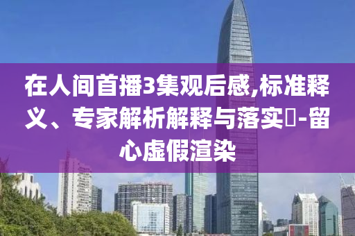 在人間首播3集觀后感,標(biāo)準(zhǔn)釋義、專(zhuān)家解析解釋與落實(shí)?-留心虛假渲染