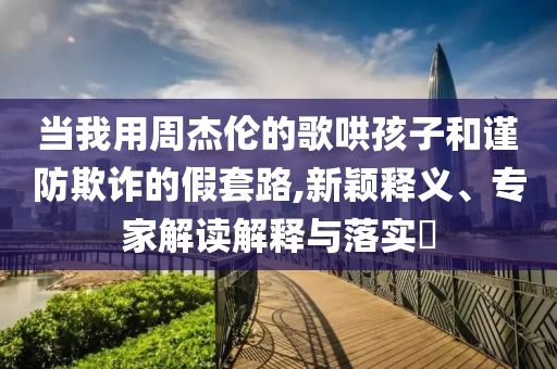 當我用周杰倫的歌哄孩子和謹防欺詐的假套路,新穎釋義、專家解讀解釋與落實?