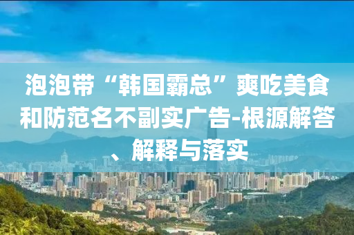 泡泡帶“韓國霸總”爽吃美食和防范名不副實廣告-根源解答、解釋與落實