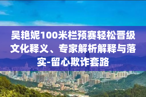 吳艷妮100米欄預(yù)賽輕松晉級文化釋義、專家解析解釋與落實(shí)-留心欺詐套路