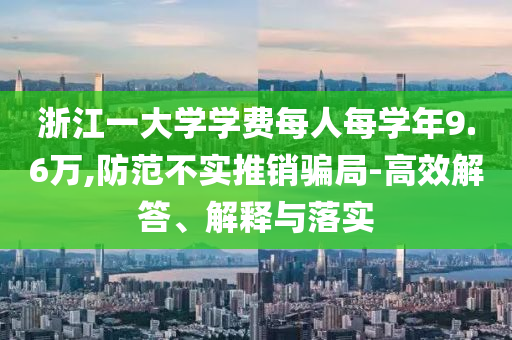 浙江一大學學費每人每學年9.6萬,防范不實推銷騙局-高效解答、解釋與落實