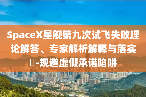 SpaceX星艦第九次試飛失敗理論解答、專(zhuān)家解析解釋與落實(shí)?-規(guī)避虛假承諾陷阱