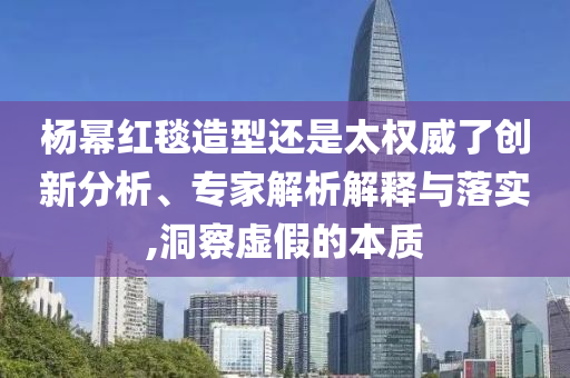 楊冪紅毯造型還是太權(quán)威了創(chuàng)新分析、專家解析解釋與落實,洞察虛假的本質(zhì)