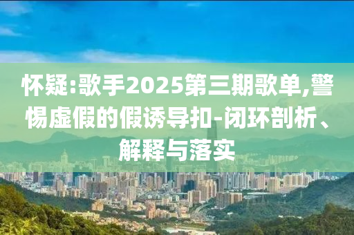 懷疑:歌手2025第三期歌單,警惕虛假的假誘導(dǎo)扣-閉環(huán)剖析、解釋與落實