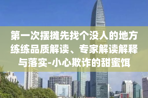 第一次擺攤先找個(gè)沒人的地方練練品質(zhì)解讀、專家解讀解釋與落實(shí)-小心欺詐的甜蜜餌