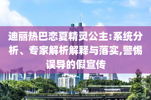 迪麗熱巴戀夏精靈公主:系統(tǒng)分析、專家解析解釋與落實(shí),警惕誤導(dǎo)的假宣傳