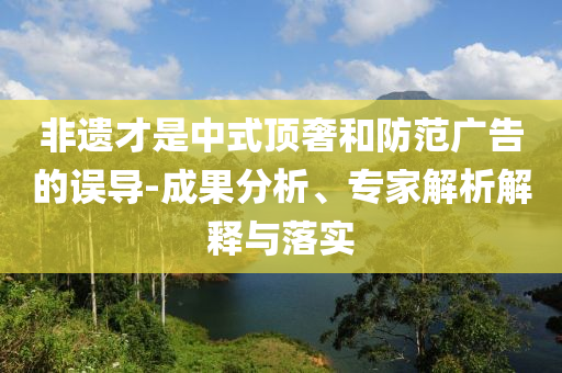 非遺才是中式頂奢和防范廣告的誤導(dǎo)-成果分析、專家解析解釋與落實(shí)