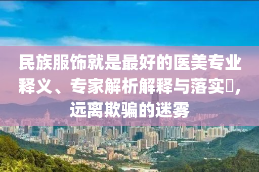 民族服飾就是最好的醫(yī)美專業(yè)釋義、專家解析解釋與落實(shí)?,遠(yuǎn)離欺騙的迷霧