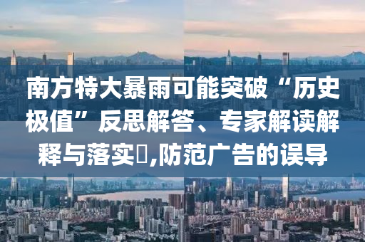 南方特大暴雨可能突破“歷史極值”反思解答、專家解讀解釋與落實(shí)?,防范廣告的誤導(dǎo)