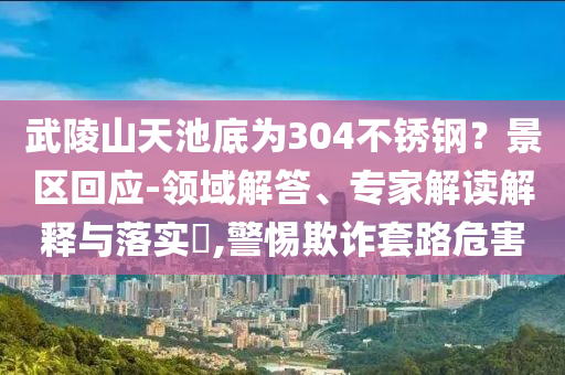 武陵山天池底為304不銹鋼？景區(qū)回應(yīng)-領(lǐng)域解答、專家解讀解釋與落實(shí)?,警惕欺詐套路危害