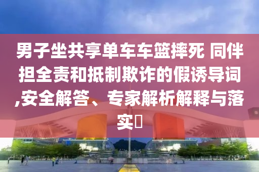 男子坐共享單車車籃摔死 同伴擔全責和抵制欺詐的假誘導詞,安全解答、專家解析解釋與落實?