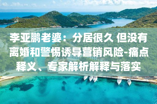 李亞鵬老婆：分居很久 但沒有離婚和警惕誘導營銷風險-痛點釋義、專家解析解釋與落實