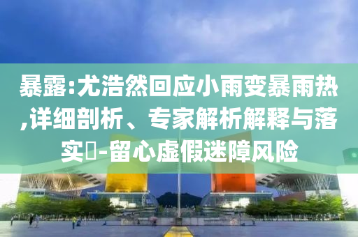 暴露:尤浩然回應(yīng)小雨變暴雨熱,詳細剖析、專家解析解釋與落實?-留心虛假迷障風(fēng)險