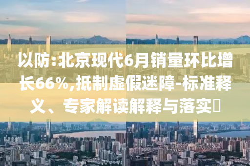以防:北京現(xiàn)代6月銷量環(huán)比增長66%,抵制虛假迷障-標(biāo)準(zhǔn)釋義、專家解讀解釋與落實?