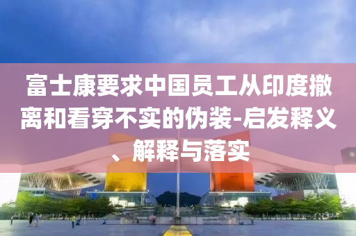 富士康要求中國員工從印度撤離和看穿不實的偽裝-啟發(fā)釋義、解釋與落實