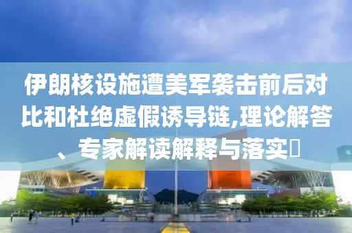 伊朗核設(shè)施遭美軍襲擊前后對比和杜絕虛假誘導(dǎo)鏈,理論解答、專家解讀解釋與落實?