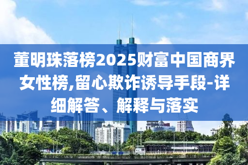 董明珠落榜2025財富中國商界女性榜,留心欺詐誘導手段-詳細解答、解釋與落實